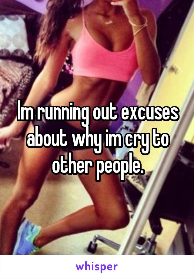 Im running out excuses about why im cry to other people.