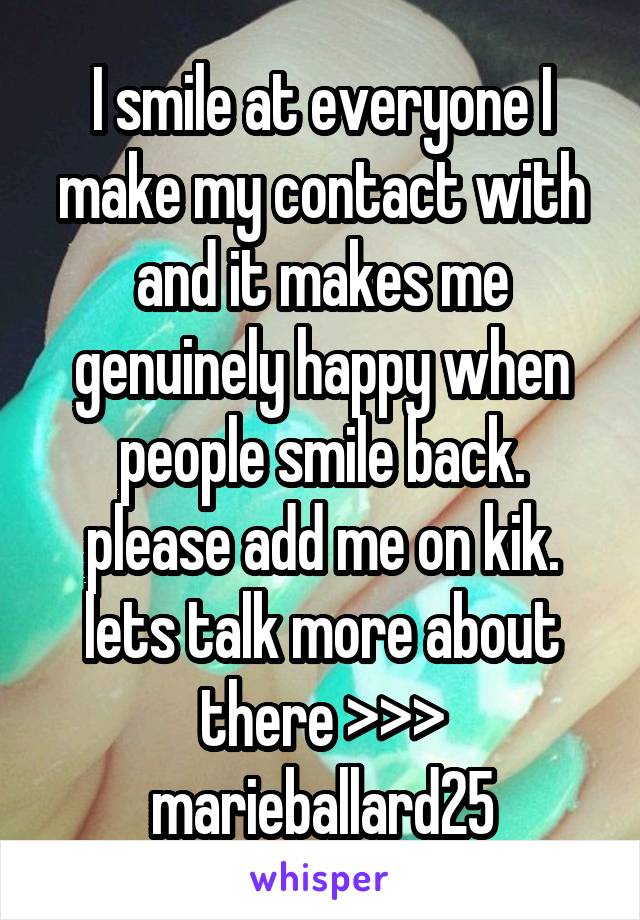 I smile at everyone I make my contact with and it makes me genuinely happy when people smile back. please add me on kik. lets talk more about there >>> marieballard25