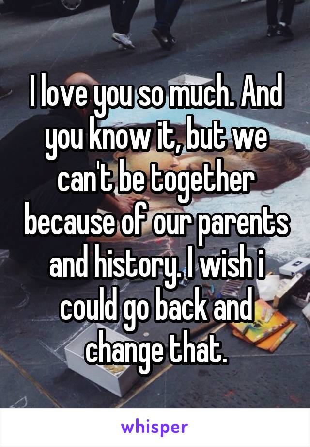 I love you so much. And you know it, but we can't be together because of our parents and history. I wish i could go back and change that.