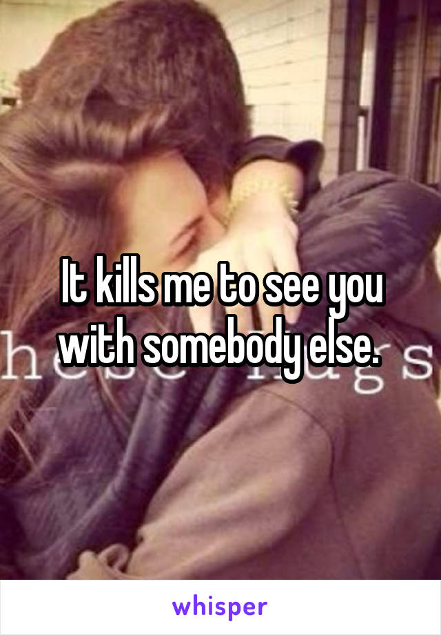 It kills me to see you with somebody else. 