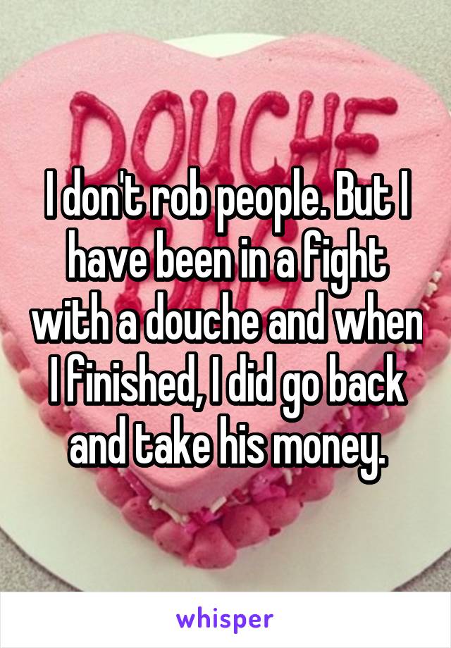 I don't rob people. But I have been in a fight with a douche and when I finished, I did go back and take his money.