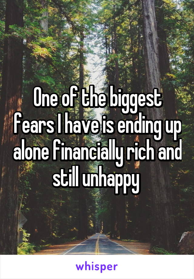 One of the biggest fears I have is ending up alone financially rich and still unhappy 