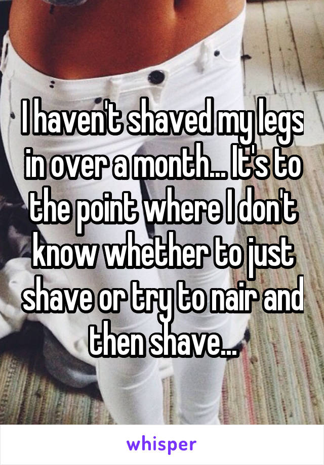 I haven't shaved my legs in over a month... It's to the point where I don't know whether to just shave or try to nair and then shave...