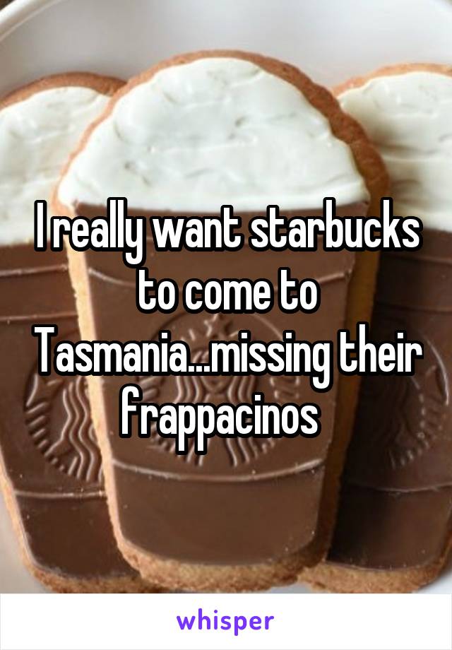 I really want starbucks to come to Tasmania...missing their frappacinos  