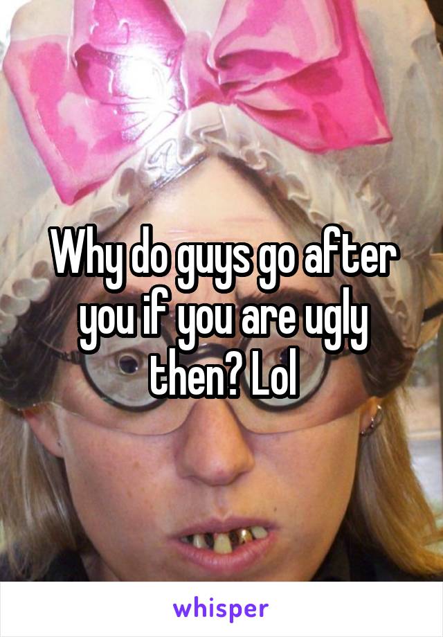 Why do guys go after you if you are ugly then? Lol