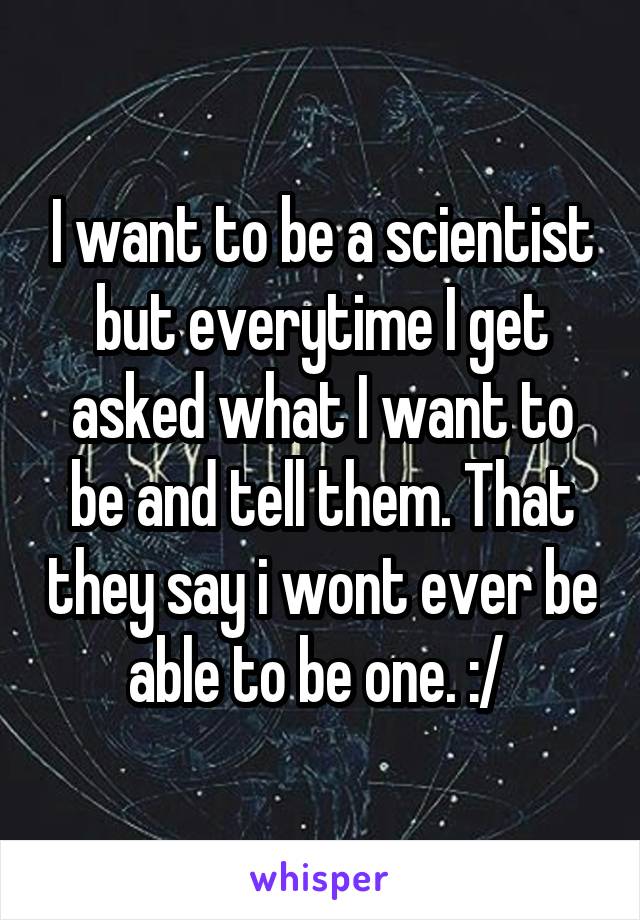 I want to be a scientist but everytime I get asked what I want to be and tell them. That they say i wont ever be able to be one. :/ 