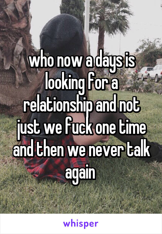 who now a days is looking for a relationship and not just we fuck one time and then we never talk again 