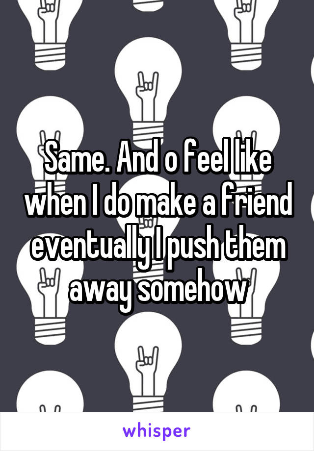 Same. And o feel like when I do make a friend eventually I push them away somehow