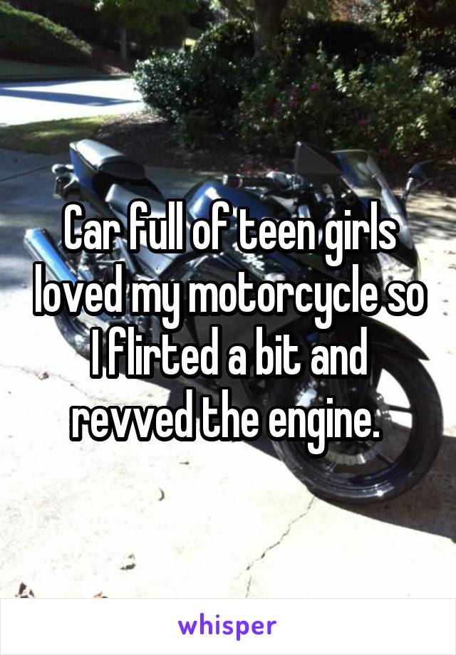 Car full of teen girls loved my motorcycle so I flirted a bit and revved the engine. 