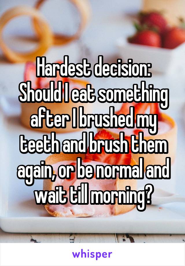 Hardest decision:
Should I eat something after I brushed my teeth and brush them again, or be normal and wait till morning?