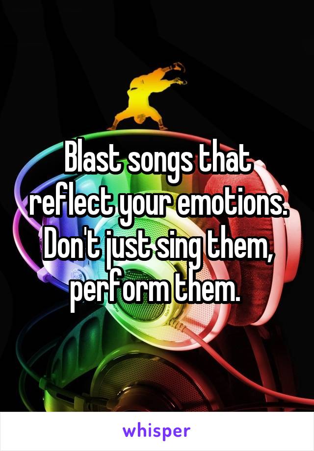 Blast songs that reflect your emotions. Don't just sing them, perform them. 