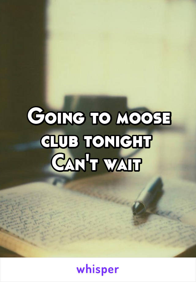 Going to moose club tonight 
Can't wait 