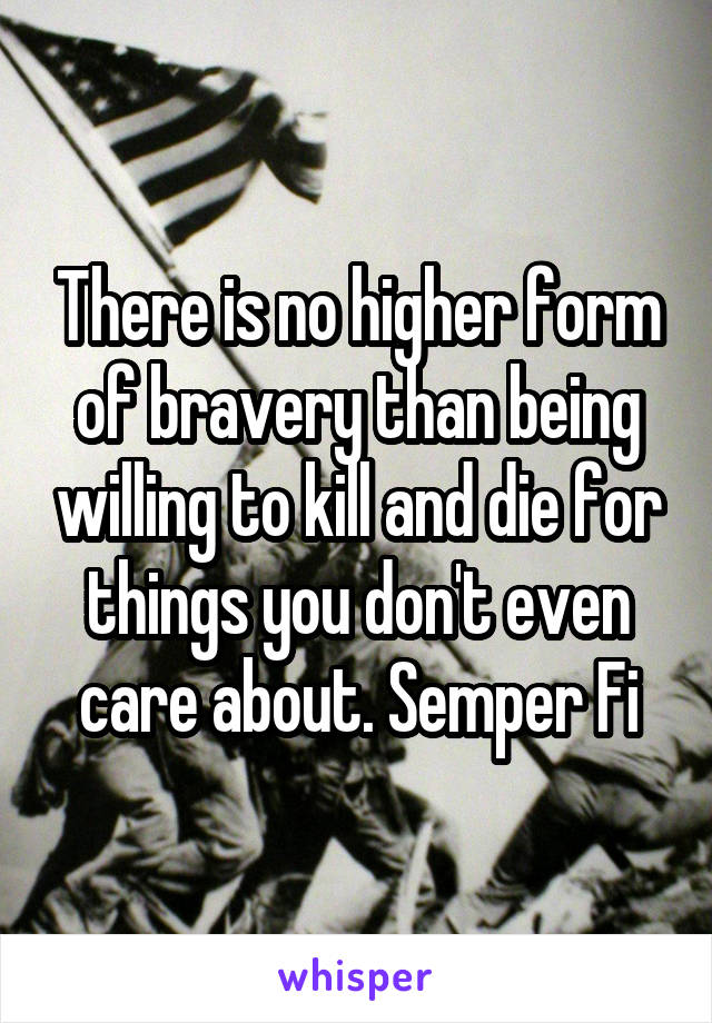 There is no higher form of bravery than being willing to kill and die for things you don't even care about. Semper Fi