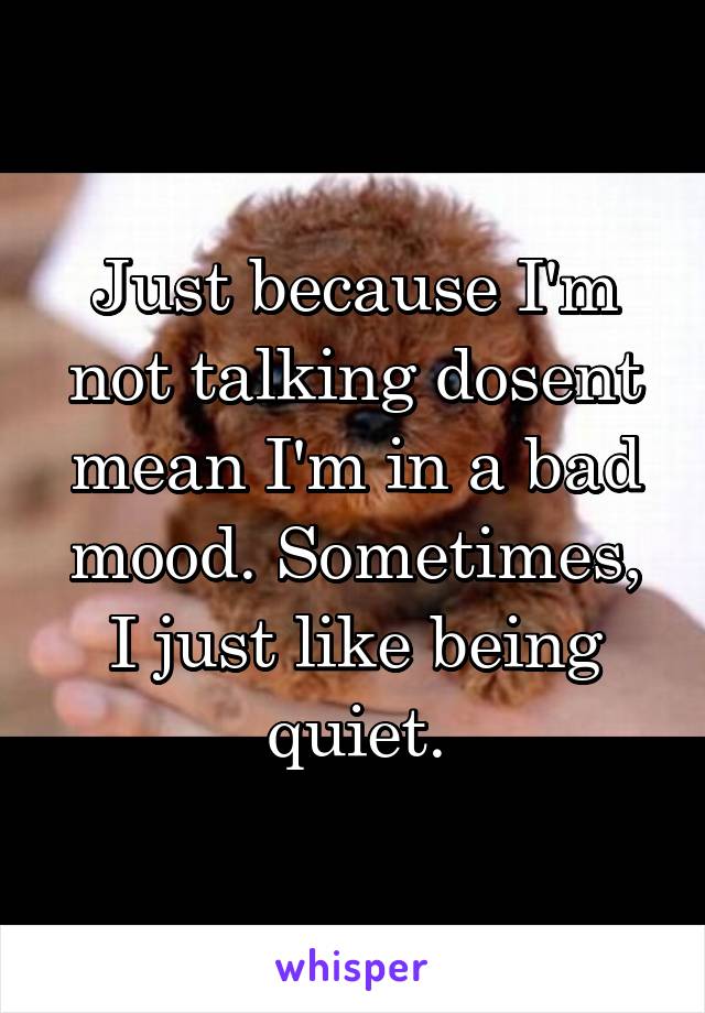 Just because I'm not talking dosent mean I'm in a bad mood. Sometimes, I just like being quiet.