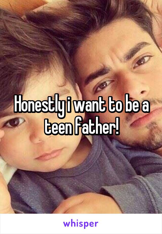 Honestly i want to be a teen father!