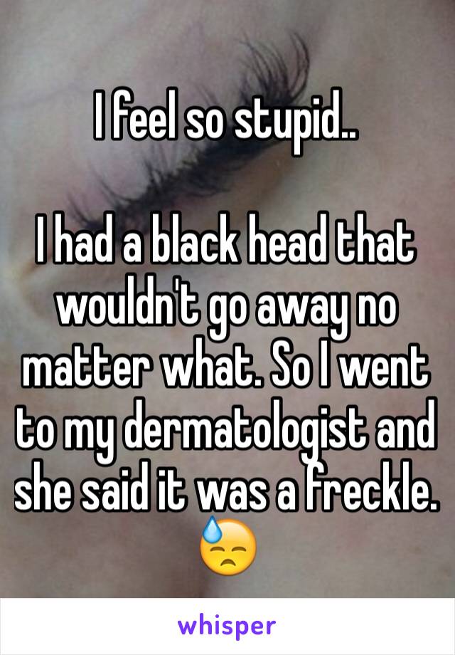 I feel so stupid..

I had a black head that wouldn't go away no matter what. So I went to my dermatologist and she said it was a freckle. 😓