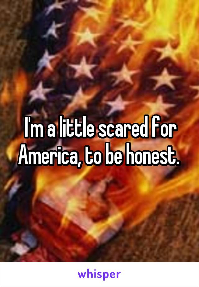 I'm a little scared for America, to be honest. 