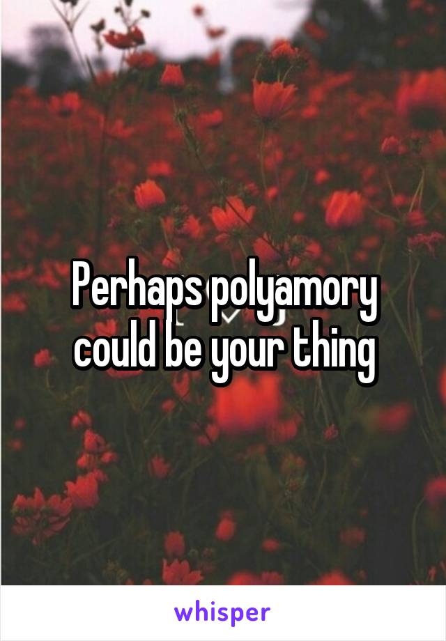 Perhaps polyamory could be your thing