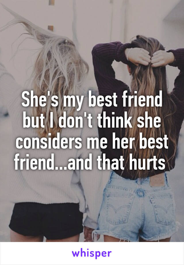 She's my best friend but I don't think she considers me her best friend...and that hurts 