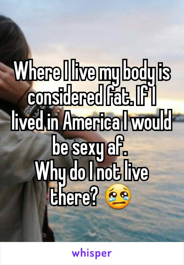 Where I live my body is considered fat. If I lived in America I would be sexy af. 
Why do I not live there? 😢