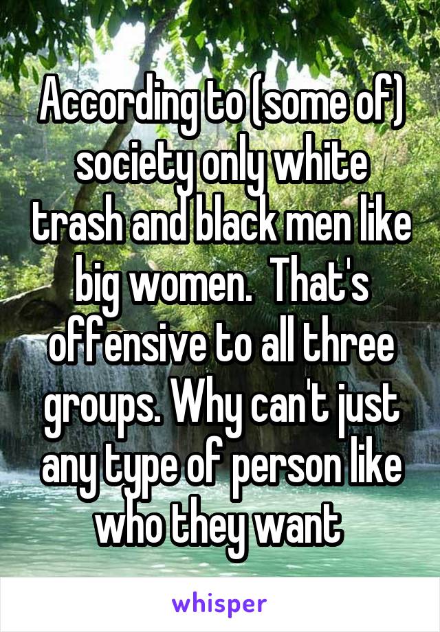 According to (some of) society only white trash and black men like big women.  That's offensive to all three groups. Why can't just any type of person like who they want 