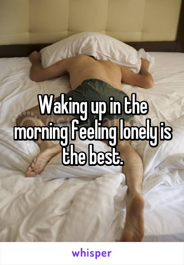 Waking up in the morning feeling lonely is the best.