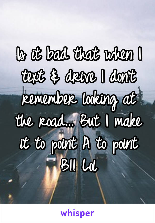 Is it bad that when I text & drive I don't remember looking at the road... But I make it to point A to point B!! Lol