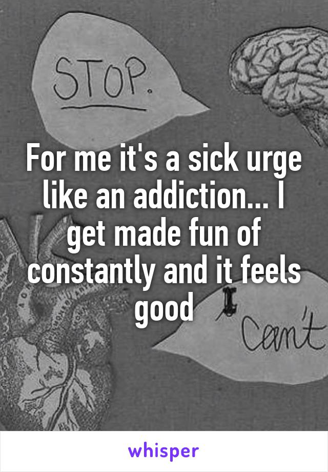 For me it's a sick urge like an addiction... I get made fun of constantly and it feels good