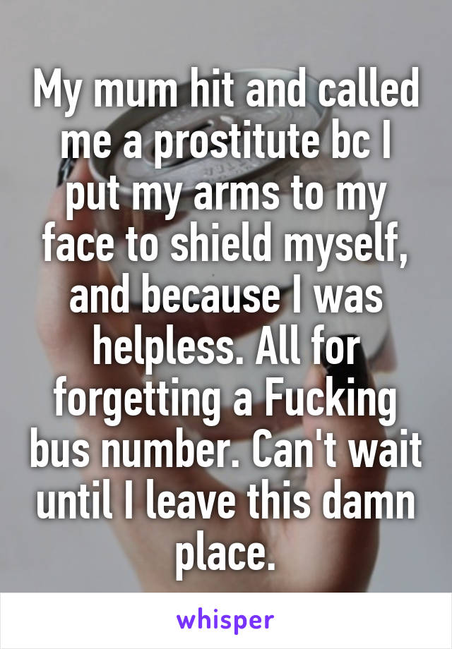 My mum hit and called me a prostitute bc I put my arms to my face to shield myself, and because I was helpless. All for forgetting a Fucking bus number. Can't wait until I leave this damn place.