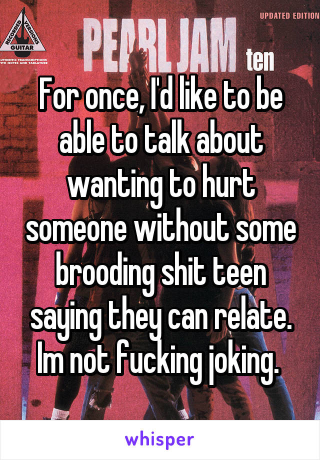 For once, I'd like to be able to talk about wanting to hurt someone without some brooding shit teen saying they can relate. Im not fucking joking. 