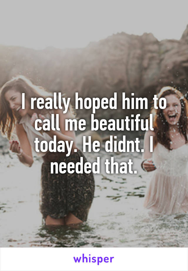 I really hoped him to call me beautiful today. He didnt. I needed that.