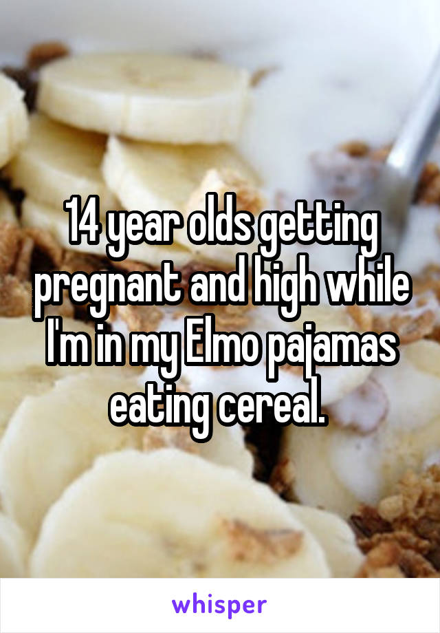 14 year olds getting pregnant and high while I'm in my Elmo pajamas eating cereal. 