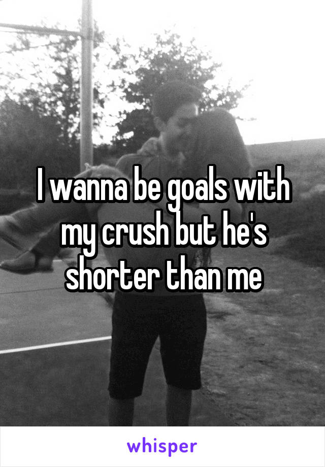 I wanna be goals with my crush but he's shorter than me