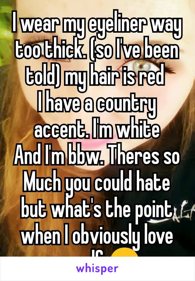 I wear my eyeliner way too thick. (so I've been told) my hair is red 
I have a country accent. I'm white
And I'm bbw. Theres so Much you could hate but what's the point when I obviously love myself 😊