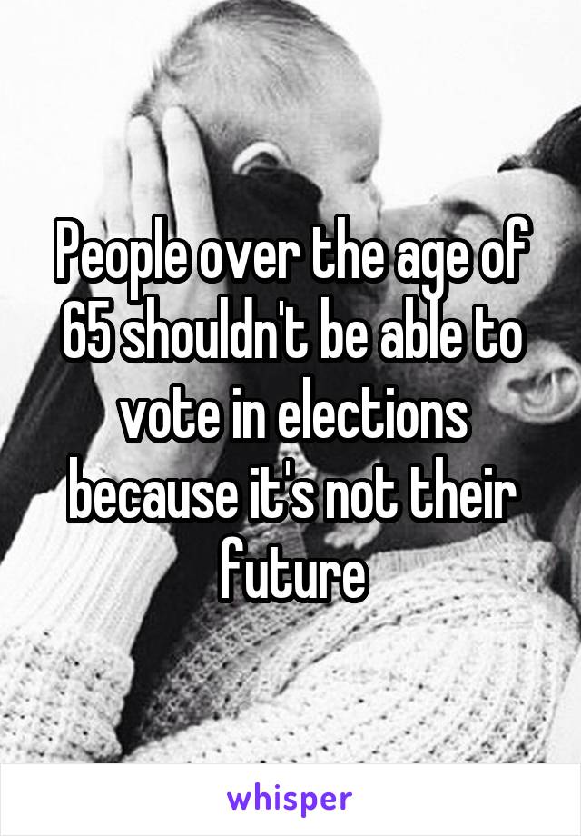 People over the age of 65 shouldn't be able to vote in elections because it's not their future