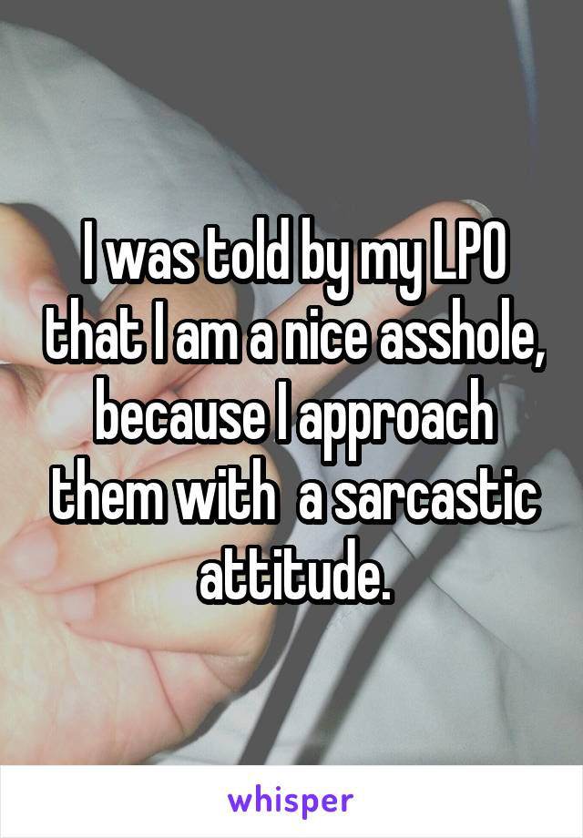 I was told by my LPO that I am a nice asshole, because I approach them with  a sarcastic attitude.