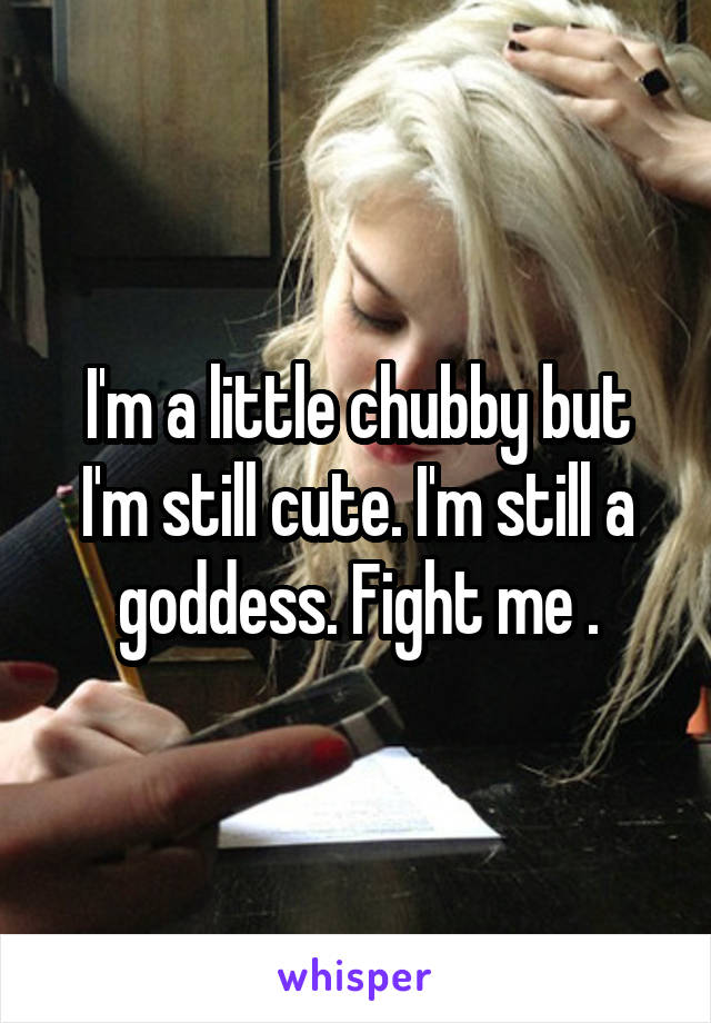 I'm a little chubby but I'm still cute. I'm still a goddess. Fight me .