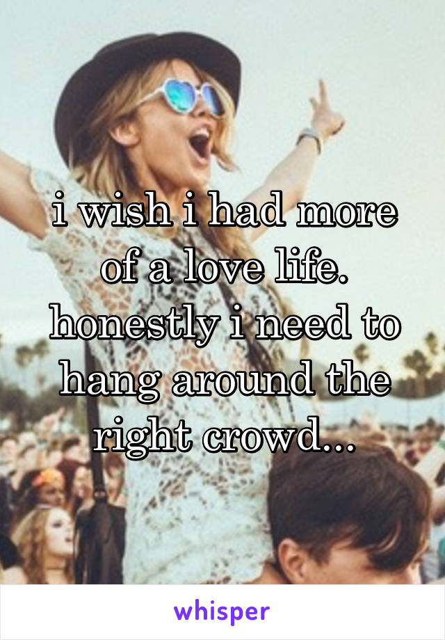 i wish i had more of a love life. honestly i need to hang around the right crowd...