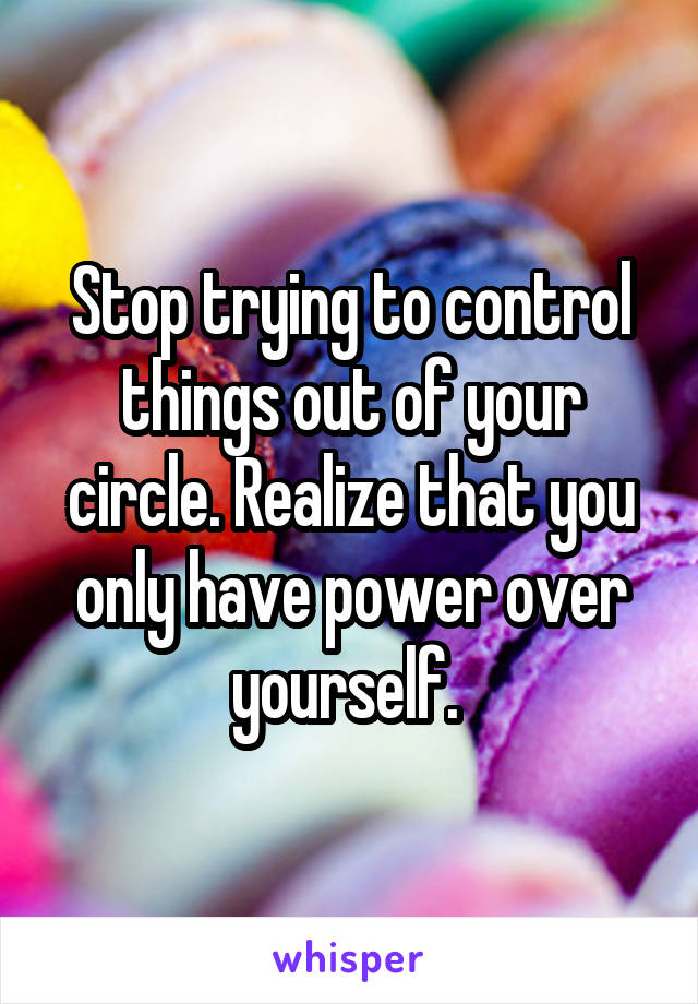 Stop trying to control things out of your circle. Realize that you only have power over yourself. 