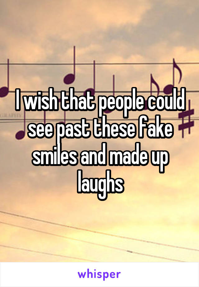 I wish that people could see past these fake smiles and made up laughs