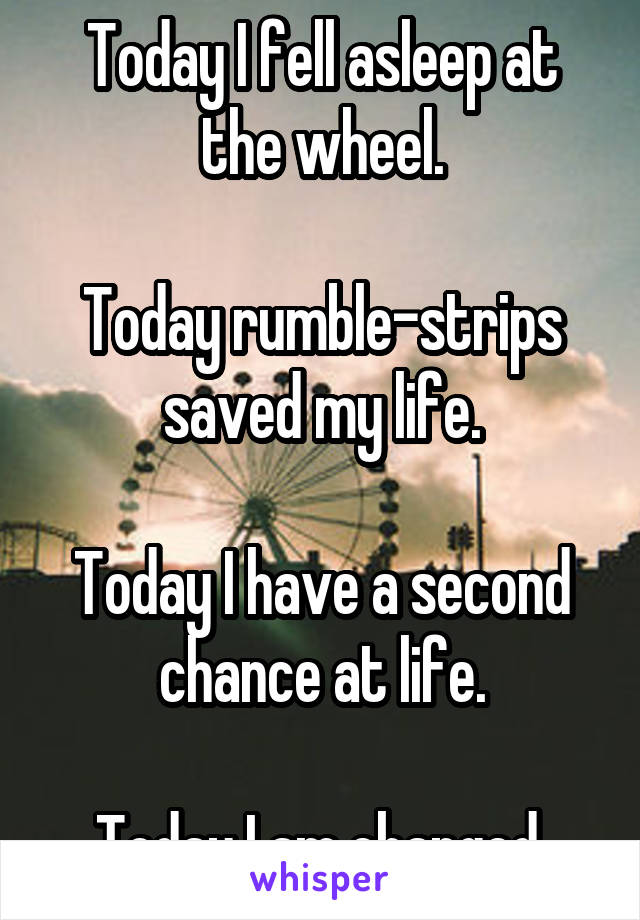 Today I fell asleep at the wheel.

Today rumble-strips saved my life.

Today I have a second chance at life.

Today I am changed.