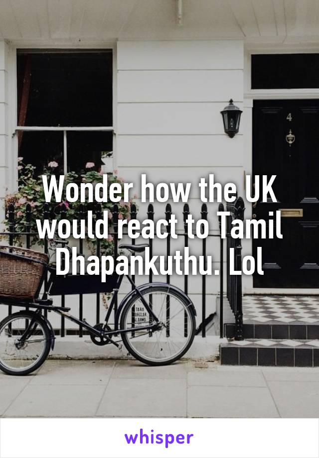 Wonder how the UK would react to Tamil Dhapankuthu. Lol