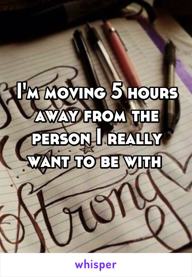 I'm moving 5 hours away from the person I really want to be with 
