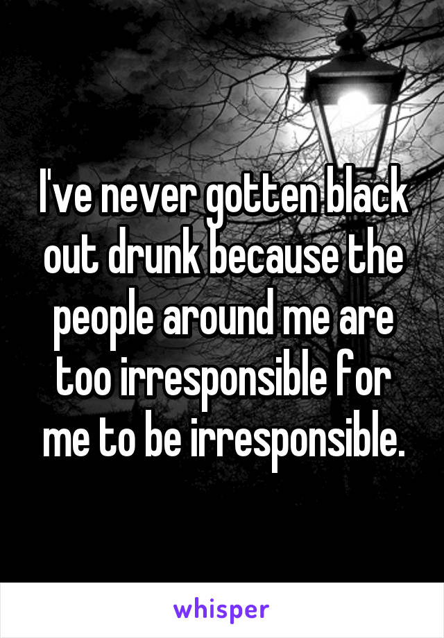 I've never gotten black out drunk because the people around me are too irresponsible for me to be irresponsible.