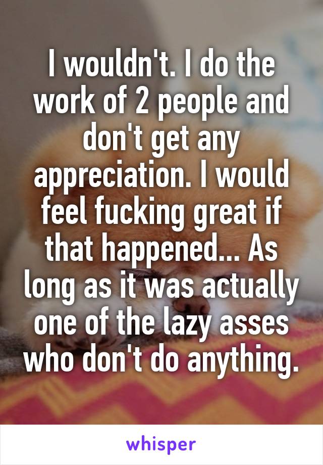 I wouldn't. I do the work of 2 people and don't get any appreciation. I would feel fucking great if that happened... As long as it was actually one of the lazy asses who don't do anything. 