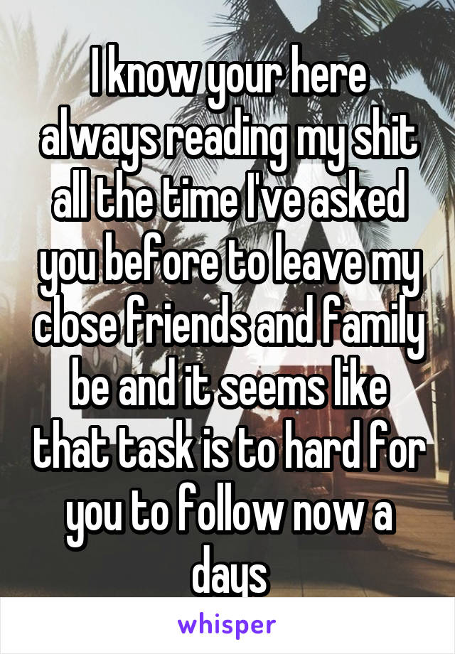 I know your here always reading my shit all the time I've asked you before to leave my close friends and family be and it seems like that task is to hard for you to follow now a days