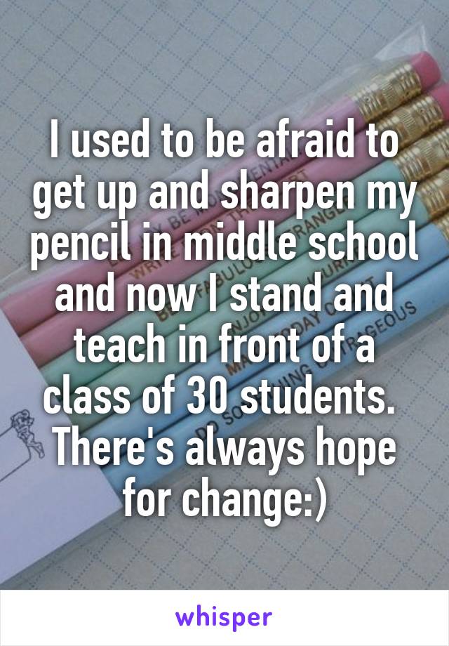 I used to be afraid to get up and sharpen my pencil in middle school and now I stand and teach in front of a class of 30 students. 
There's always hope for change:)