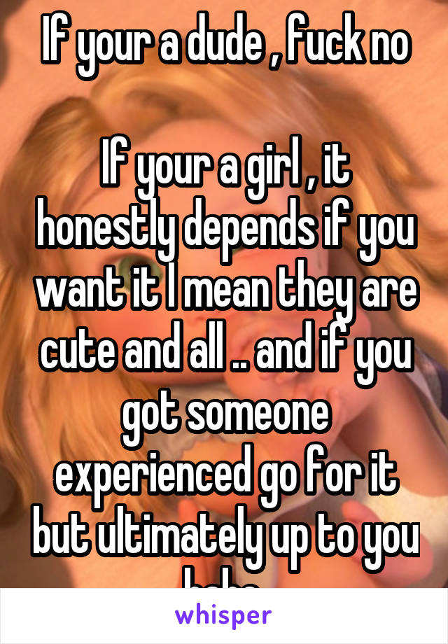 If your a dude , fuck no

If your a girl , it honestly depends if you want it I mean they are cute and all .. and if you got someone experienced go for it but ultimately up to you babe 