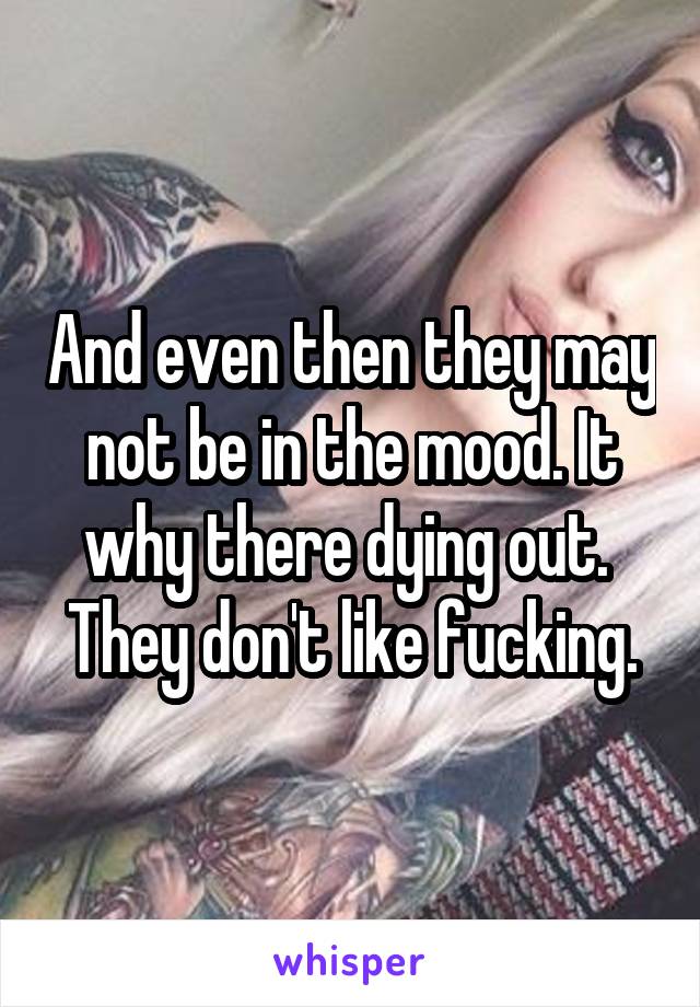 And even then they may not be in the mood. It why there dying out. 
They don't like fucking.