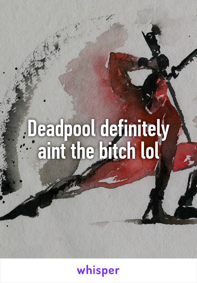 Deadpool definitely aint the bitch lol